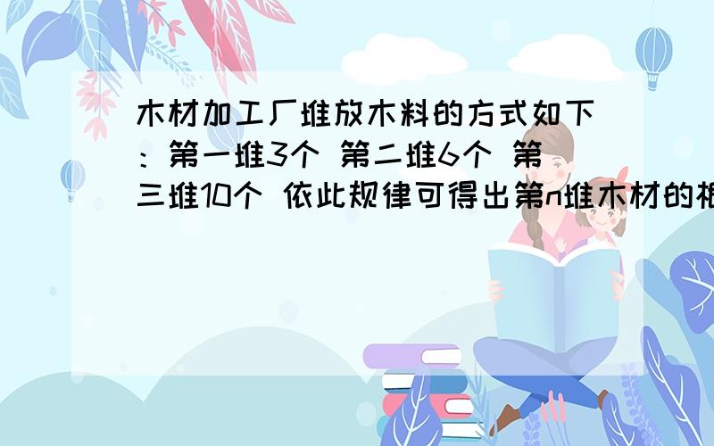 木材加工厂堆放木料的方式如下：第一堆3个 第二堆6个 第三堆10个 依此规律可得出第n堆木材的根数是_____.空里填的是用含n的代数式表示.