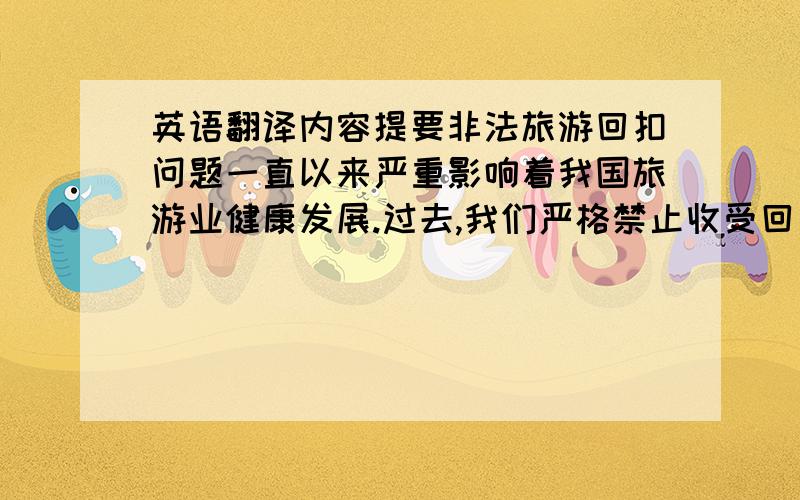 英语翻译内容提要非法旅游回扣问题一直以来严重影响着我国旅游业健康发展.过去,我们严格禁止收受回扣,但是收效却并不大；而近两年以来,云南,海南等旅游业高度发达的省份相继出台了