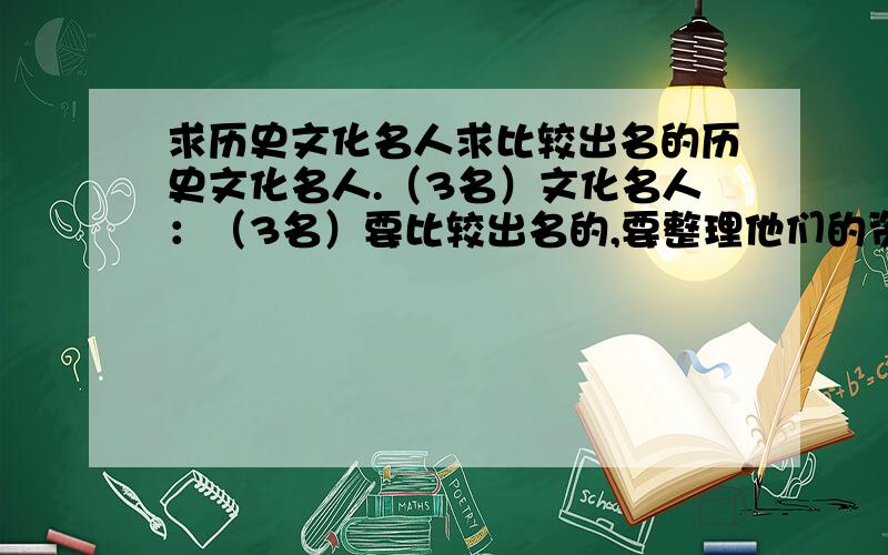 求历史文化名人求比较出名的历史文化名人.（3名）文化名人：（3名）要比较出名的,要整理他们的资料,最好是比较好整理的、 不要混淆历史名人和文化名人,以上、