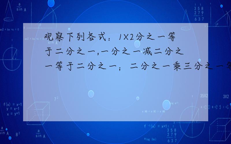 观察下列各式：1X2分之一等于二分之一,一分之一减二分之一等于二分之一；二分之一乘三分之一等于六分之一,二分之一减三分之一等于六分之一；3X4分之一等于十二分之一；三分之一减四