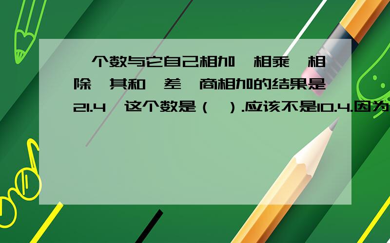 一个数与它自己相加,相乘,相除,其和,差,商相加的结果是21.4,这个数是（ ）.应该不是10.4.因为10.4-10.4等于0,而10.4除以10.4等于1.