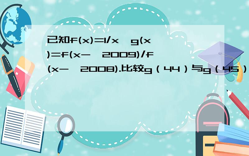 已知f(x)=1/x,g(x)=f(x-√2009)/f(x-√2008).比较g（44）与g（45）的大小.