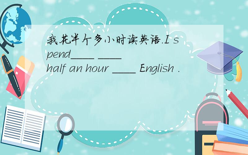 我花半个多小时读英语.I spend____ ____ half an hour ____ English .