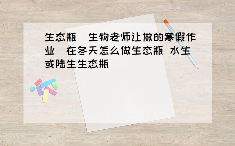 生态瓶（生物老师让做的寒假作业）在冬天怎么做生态瓶 水生或陆生生态瓶