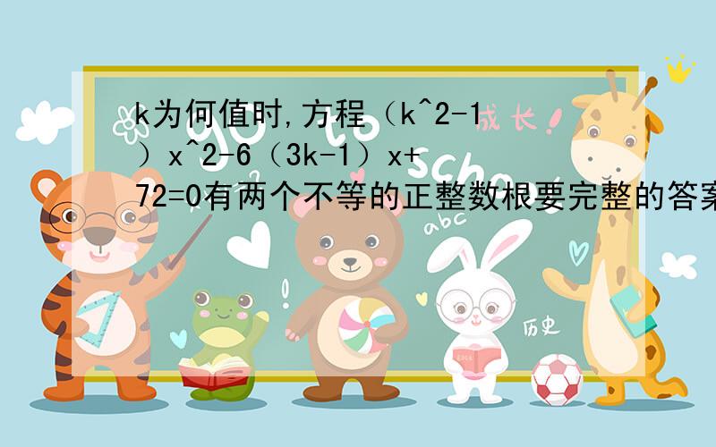 k为何值时,方程（k^2-1）x^2-6（3k-1）x+72=0有两个不等的正整数根要完整的答案,拜托啦~