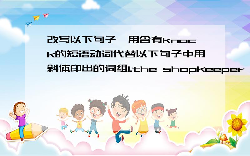 改写以下句子,用含有knock的短语动词代替以下句子中用斜体印出的词组1.the shopkeeper (reduced)the price of all his goods by 20%