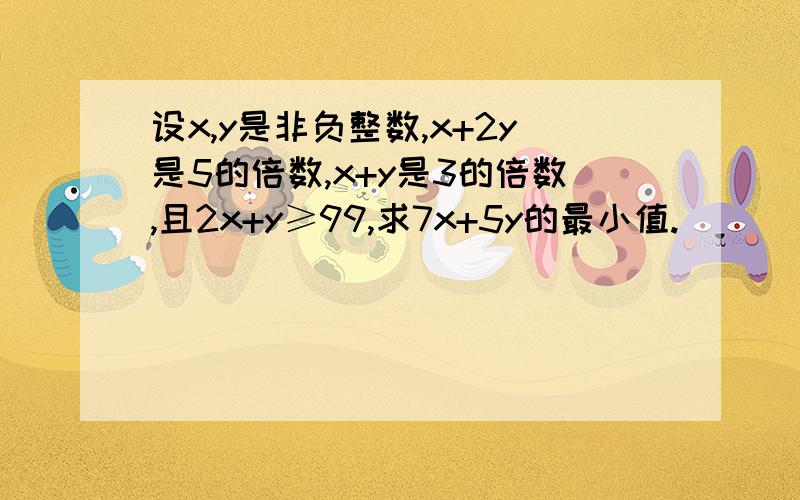 设x,y是非负整数,x+2y是5的倍数,x+y是3的倍数,且2x+y≥99,求7x+5y的最小值.