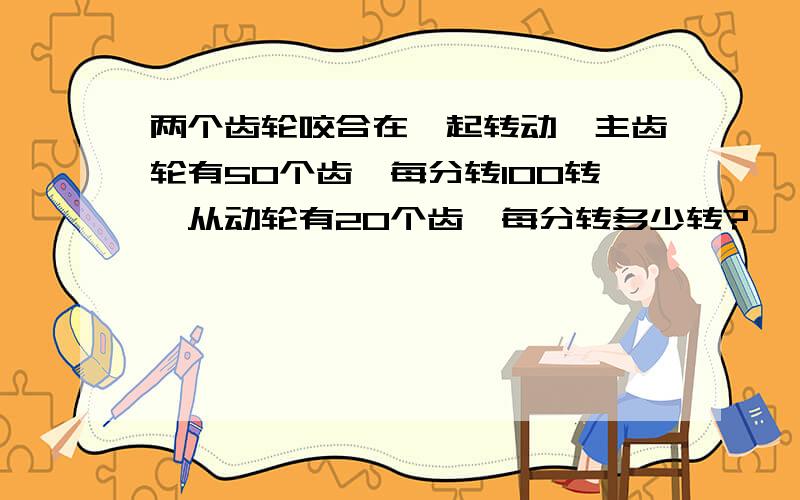 两个齿轮咬合在一起转动,主齿轮有50个齿,每分转100转,从动轮有20个齿,每分转多少转?