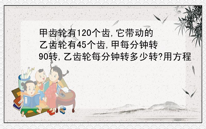 甲齿轮有120个齿,它带动的乙齿轮有45个齿,甲每分钟转90转,乙齿轮每分钟转多少转?用方程