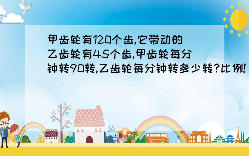 甲齿轮有120个齿,它带动的乙齿轮有45个齿,甲齿轮每分钟转90转,乙齿轮每分钟转多少转?比例!