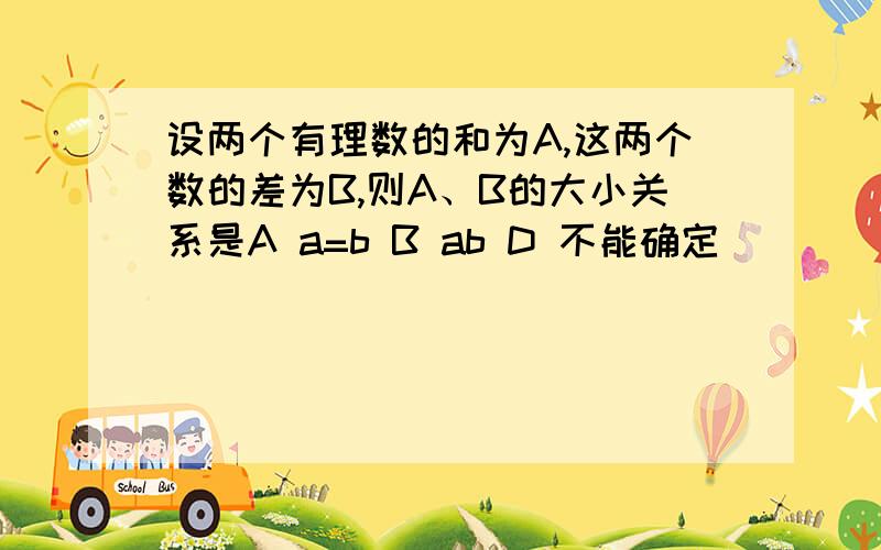 设两个有理数的和为A,这两个数的差为B,则A、B的大小关系是A a=b B ab D 不能确定