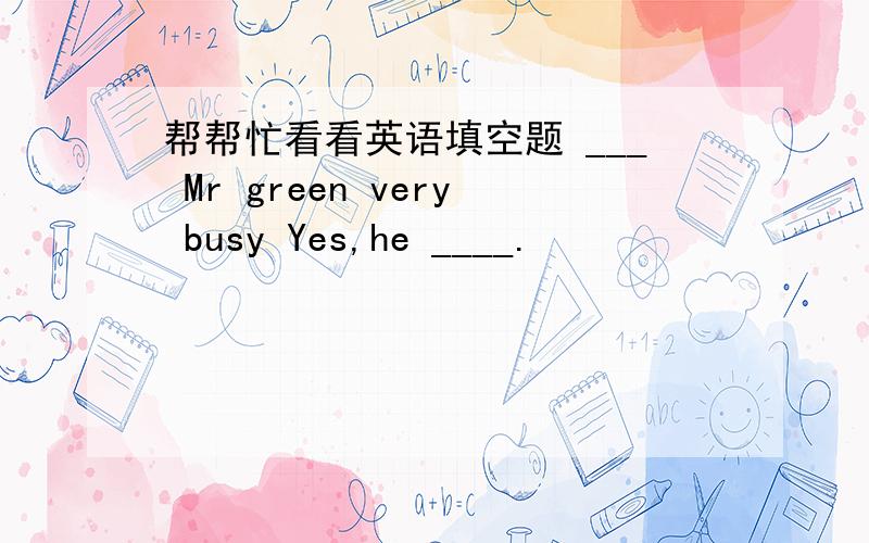 帮帮忙看看英语填空题 ___ Mr green very busy Yes,he ____.