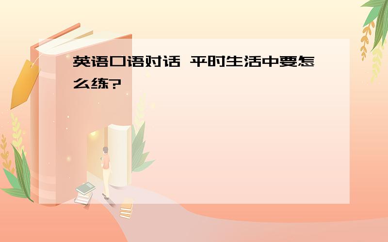 英语口语对话 平时生活中要怎么练?