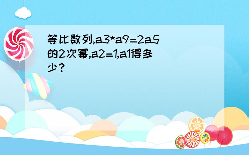 等比数列,a3*a9=2a5的2次幂,a2=1,a1得多少?