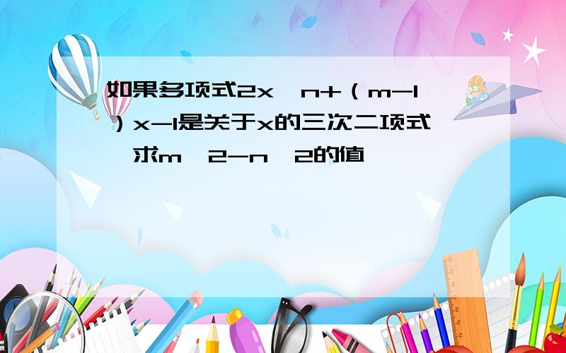 如果多项式2x^n+（m-1）x-1是关于x的三次二项式,求m^2-n^2的值