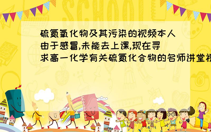 硫氮氧化物及其污染的视频本人由于感冒,未能去上课,现在寻求高一化学有关硫氮化合物的名师讲堂视频,我突然发现我没有积分了.谢没有找到、