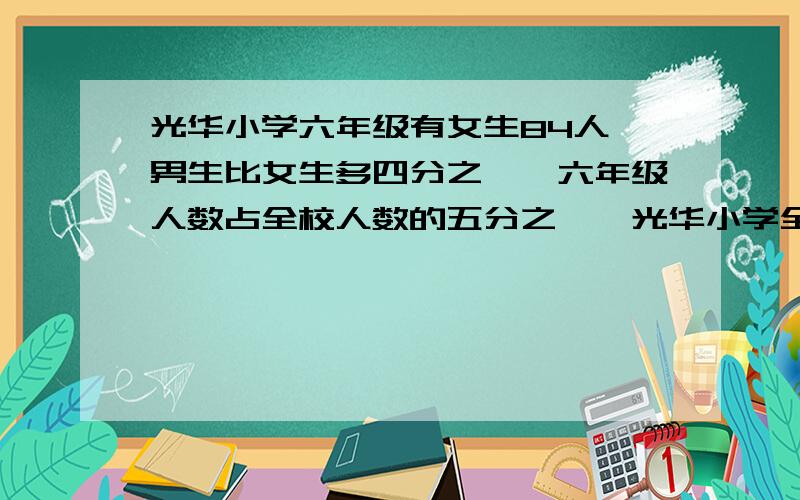 光华小学六年级有女生84人,男生比女生多四分之一,六年级人数占全校人数的五分之一,光华小学全校有少人?