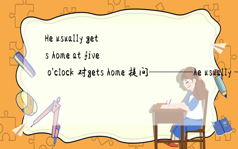 He usually gets home at five o'clock 对gets home 提问————he usually —— at five o'clock