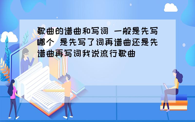 歌曲的谱曲和写词 一般是先写哪个 是先写了词再谱曲还是先谱曲再写词我说流行歌曲