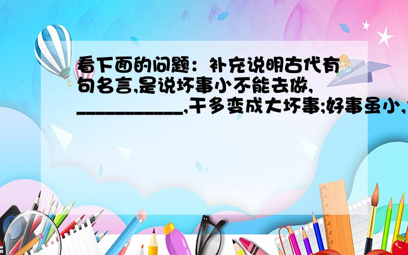 看下面的问题：补充说明古代有句名言,是说坏事小不能去做,___________,干多变成大坏事;好事虽小,也不能因为它小就不做,——————,再大的好事都是从点滴开始的.第一空是———————