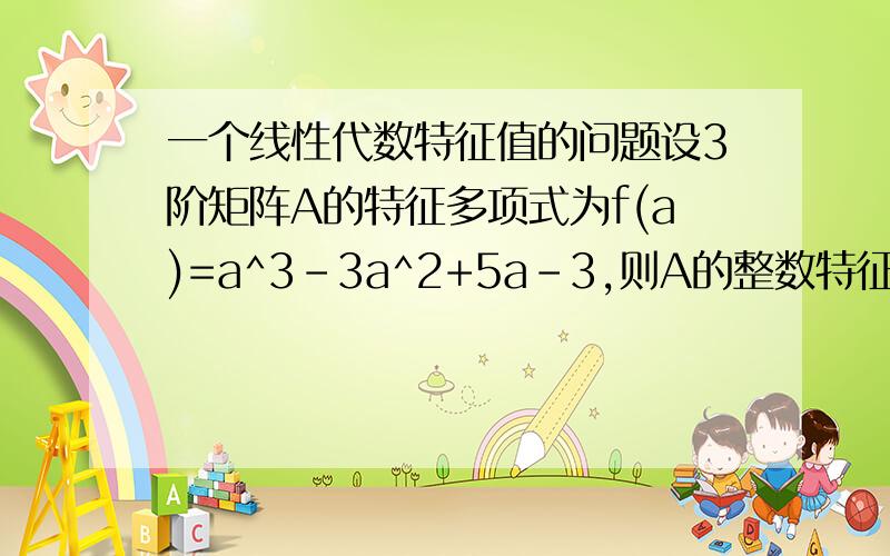 一个线性代数特征值的问题设3阶矩阵A的特征多项式为f(a)=a^3-3a^2+5a-3,则A的整数特征值可能是哪些数?这些数中有没有A的特征值?我觉得特征值是正负1和3可是答案给的是特征值可能是正负1和正