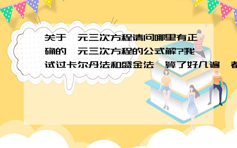 关于一元三次方程请问哪里有正确的一元三次方程的公式解?我试过卡尔丹法和盛金法,算了好几遍,都跟计算器算的有很大差别,很少有1个根和计算器正确,其他都是错的.我验证过,运算过程完