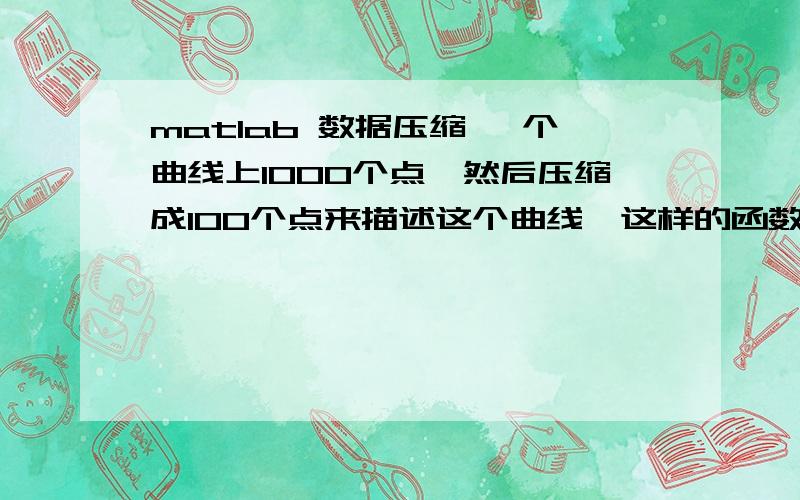 matlab 数据压缩 一个曲线上1000个点,然后压缩成100个点来描述这个曲线,这样的函数