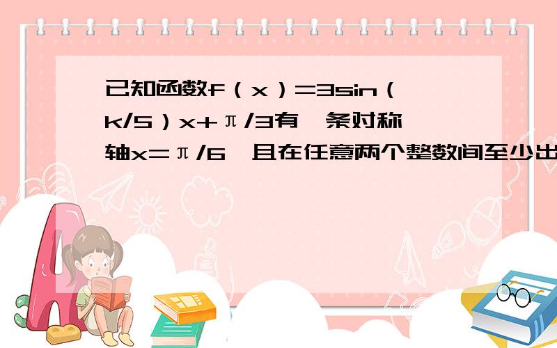 已知函数f（x）=3sin（k/5）x+π/3有一条对称轴x=π/6,且在任意两个整数间至少出现一次最大值和最小值,求k的最小取值