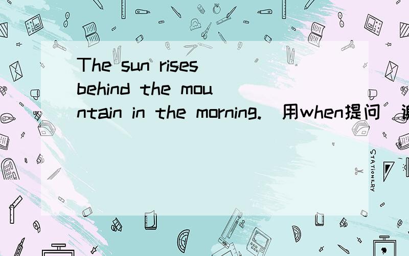 The sun rises behind the mountain in the morning.(用when提问）谢谢各位啦