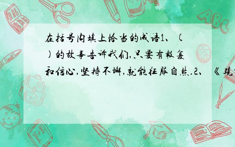 在括号内填上恰当的成语1、()的故事告诉我们,只要有报复和信心,坚持不懈,就能征服自然.2、 《观书有感》后两句以凝缩成常用成语（）,用以比喻事物发展的源泉和动力.3、 陆机劝周处说,