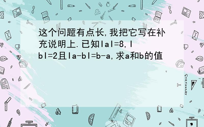 这个问题有点长,我把它写在补充说明上.已知IaI=8,IbI=2且Ia-bI=b-a,求a和b的值