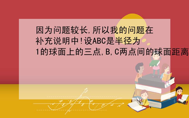 因为问题较长,所以我的问题在补充说明中!设ABC是半径为1的球面上的三点,B,C两点间的球面距离为,点A与B,C两点间的球面距离均为2分之派,O为球心,求(1)∠AOB,∠BOC的大小(2)球心O到截面ABC的距离.