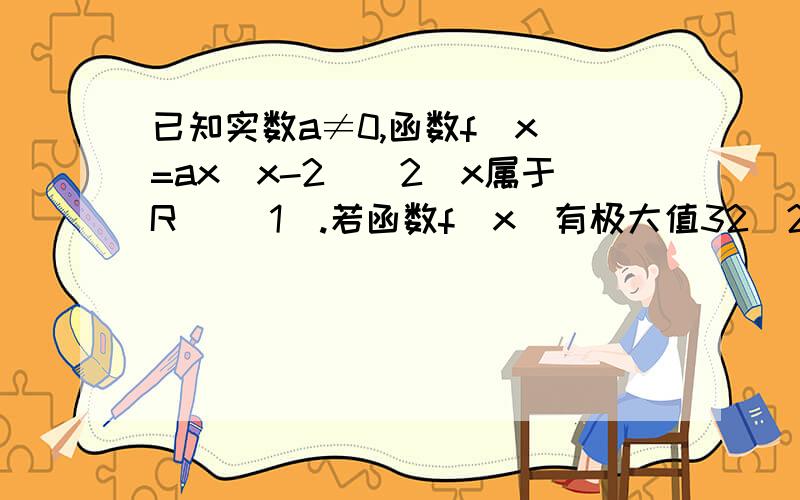 已知实数a≠0,函数f(x)=ax(x-2)^2(x属于R) （1）.若函数f(x)有极大值32|27求a的值（2）.若对任意x属于【-2,1】不等式f(x)＜32恒成立,求a的取值范围