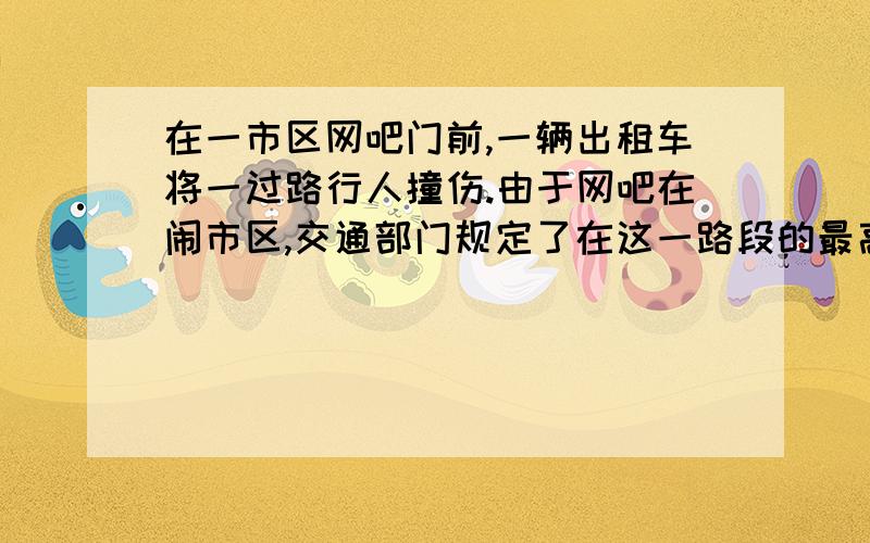 在一市区网吧门前,一辆出租车将一过路行人撞伤.由于网吧在闹市区,交通部门规定了在这一路段的最高行驶速度为36km/h.在处理这起交通事故时,需要判断肇事司机是否超速行驶,交警测得刹车