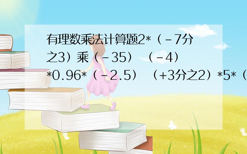 有理数乘法计算题2*（-7分之3）乘（-35） （-4）*0.96*（-2.5） （+3分之2）*5*（-2分之9） 6分之5*（-1又8分之1）*（-2又5分之2）*（-9分之4）食品店老板进了240支棒冰 第一天卖出冰棒总数的3分之1