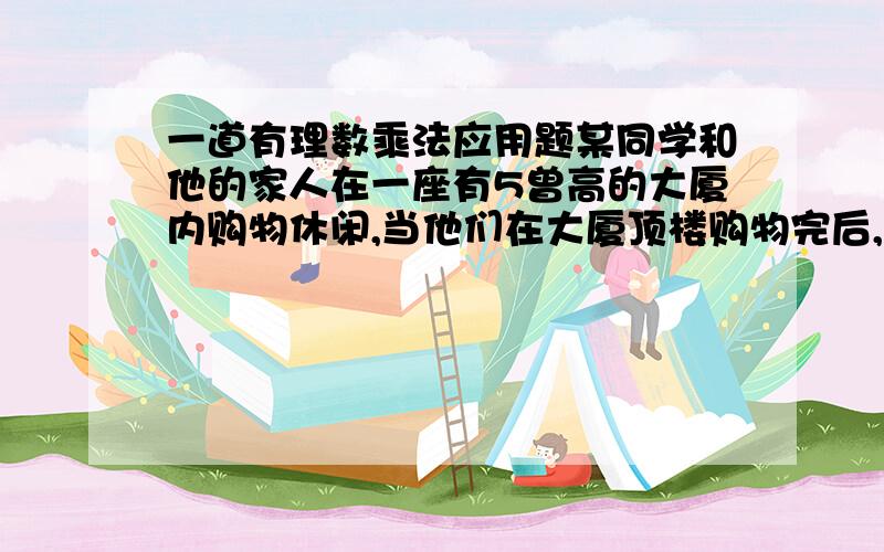 一道有理数乘法应用题某同学和他的家人在一座有5曾高的大厦内购物休闲,当他们在大厦顶楼购物完后,开始坐电梯下楼,若电梯向上运动为正,向下运行为负.并且知道每层楼高4.2母,当他们的家