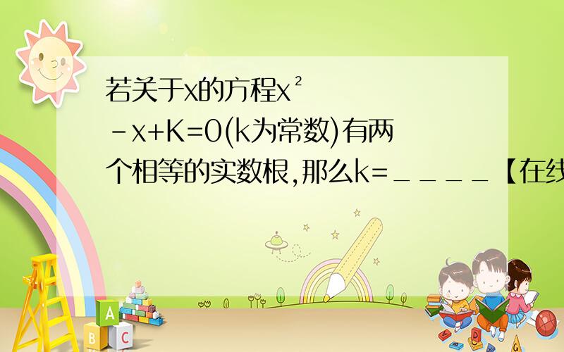 若关于x的方程x²-x+K=0(k为常数)有两个相等的实数根,那么k=____【在线等!快!写详细过程~谢谢】