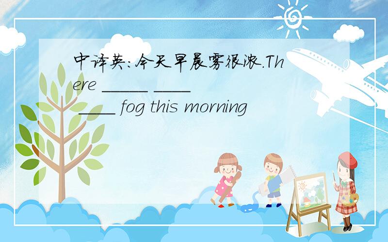 中译英：今天早晨雾很浓.There _____ ____ ____ fog this morning