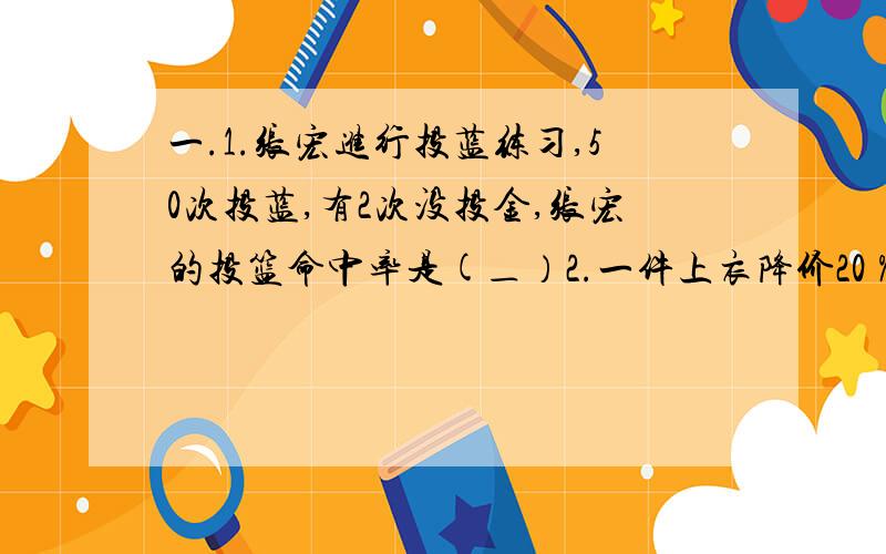 一.1.张宏进行投蓝练习,50次投蓝,有2次没投金,张宏的投篮命中率是(＿）2.一件上衣降价20％后是120圆,原价是（）3.一桶油用去15％,还剩17千克,这桶油一共有（）千克4.一个数的75％是150,这个数