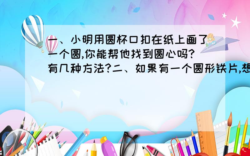 一、小明用圆杯口扣在纸上画了一个圆,你能帮他找到圆心吗?有几种方法?二、如果有一个圆形铁片,想知道它的直径,你有什么好办法?