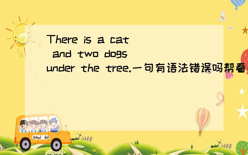 There is a cat and two dogs under the tree.一句有语法错误吗帮看一下这个句子有什么语法错误么