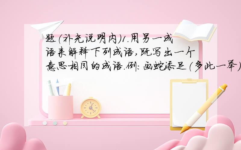 题（补充说明内）1.用另一成语来解释下列成语,既写出一个意思相同的成语.例:画蛇添足（多此一举）3.按要求写成语（每题5个）（1）来自历史故事的成语：（2）带“风”字的成语：（3) 带