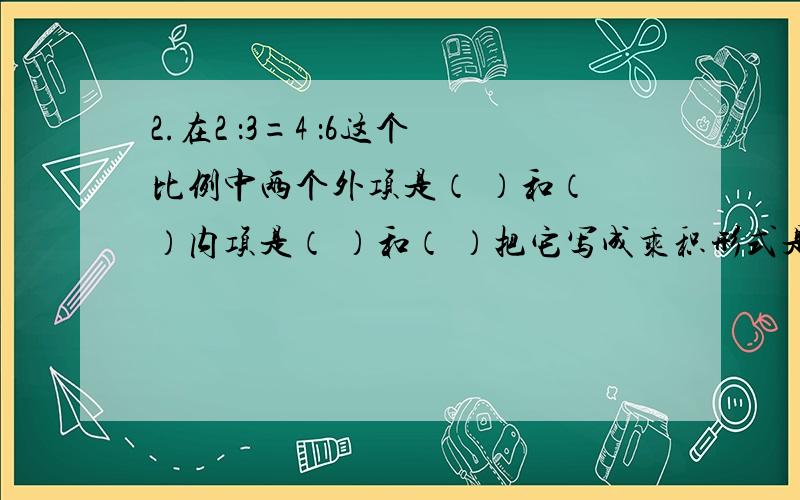 2.在2 ：3=4 ：6这个比例中两个外项是（ ）和（ ）内项是（ ）和（ ）把它写成乘积形式是( )x( )=( )x( )3.在比例中两外项的积是最小的质数其中一个内项是2/3另一个内项是（ ）4.1/2x1/4=1/5x5/8则1