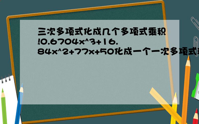 三次多项式化成几个多项式乘积!0.6704x^3+16.84x^2+77x+50化成一个一次多项式和一个二次多项式的乘积形式