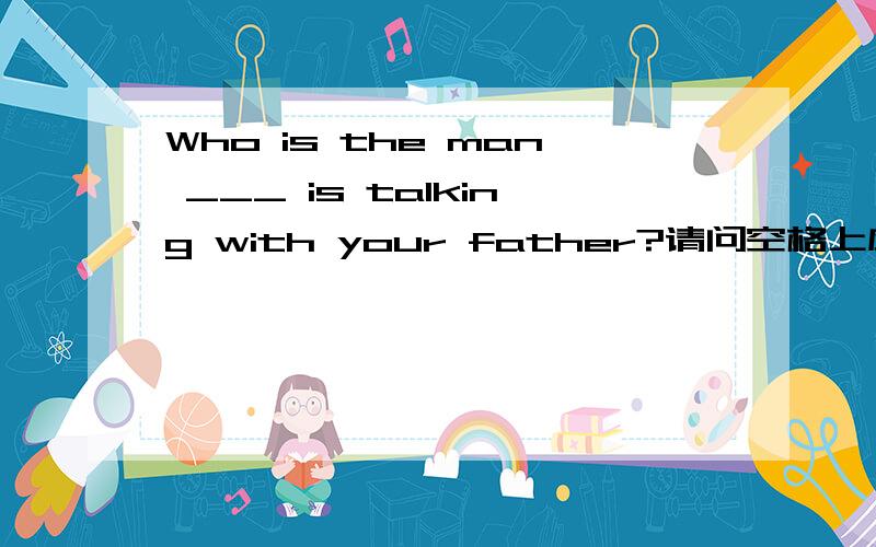 Who is the man ___ is talking with your father?请问空格上应该填什么?