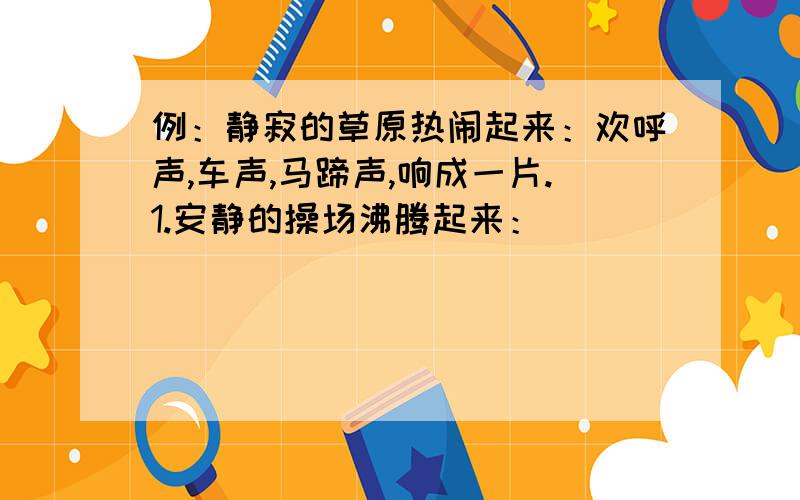 例：静寂的草原热闹起来：欢呼声,车声,马蹄声,响成一片.1.安静的操场沸腾起来：_______________________.2.演出的大厅欢腾起来：_______________________.