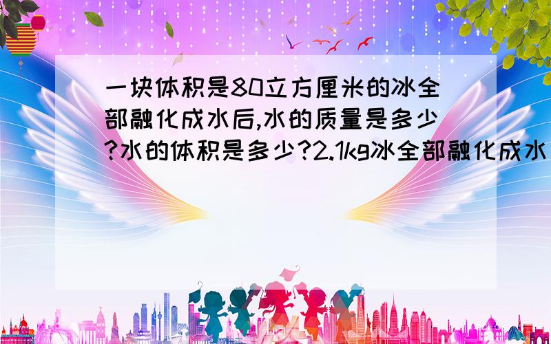 一块体积是80立方厘米的冰全部融化成水后,水的质量是多少?水的体积是多少?2.1kg冰全部融化成水后的体积是多少?（冰的密度为0.9乘于10的3次方千克每立方米）列出具体算式，