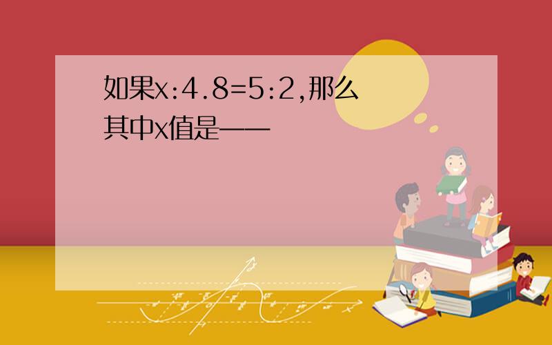 如果x:4.8=5:2,那么其中x值是——