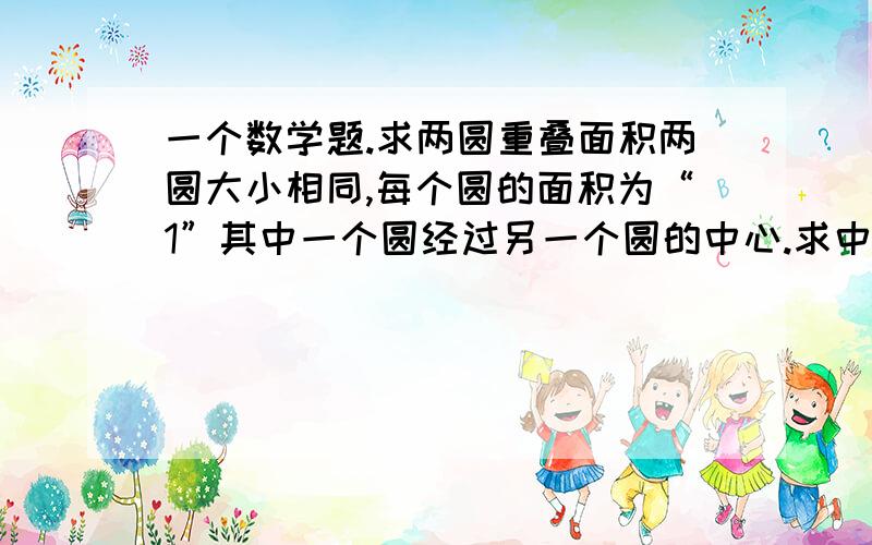 一个数学题.求两圆重叠面积两圆大小相同,每个圆的面积为“1”其中一个圆经过另一个圆的中心.求中间两圆重叠部分的面积占圆的多大比例?