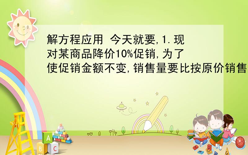 解方程应用 今天就要,1.现对某商品降价10%促销,为了使促销金额不变,销售量要比按原价销售时增加百分之几?（用方程做）2.有一些相同的房间需要粉刷墙面,一天3名一级技工去粉刷8个房间,结